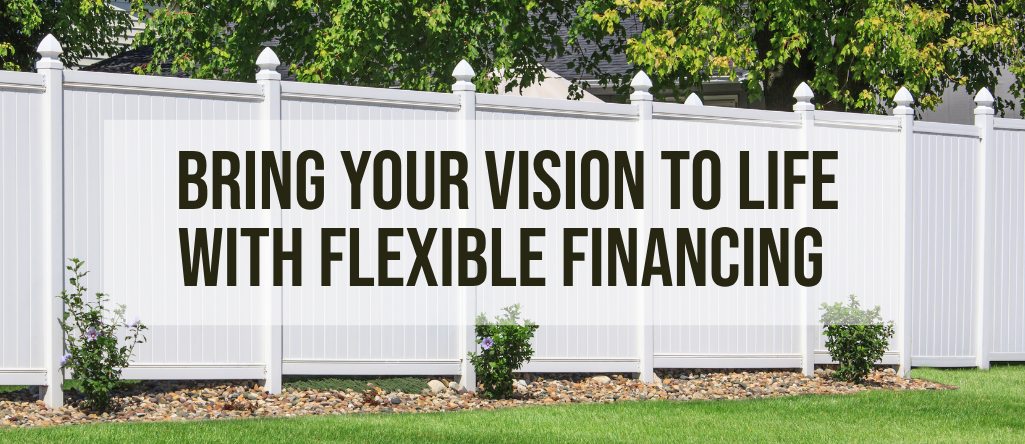 A white fence with the text "bring your vision to life with flexible financing" overlaid over top.
